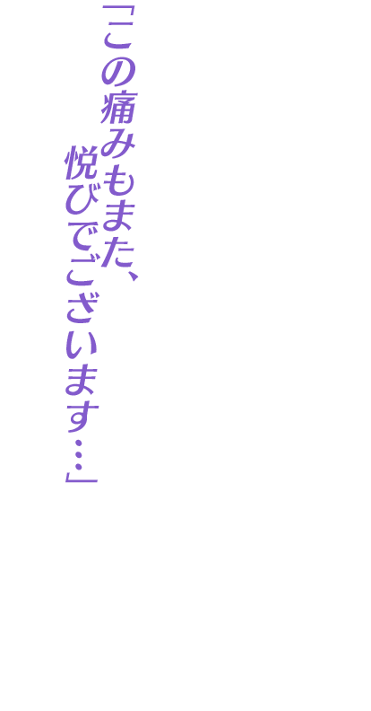 「この痛みもまた、悦びでございます…」