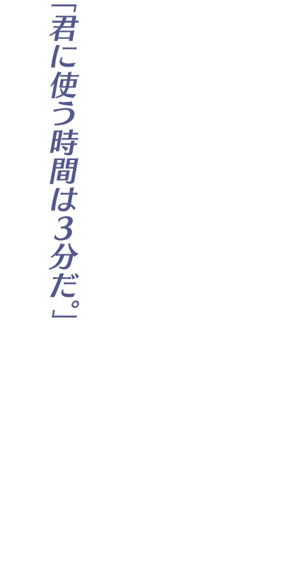 「君に使う時間は3分だ。」