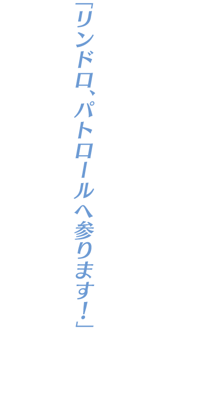 「リンドロ、パトロールへ参ります！」