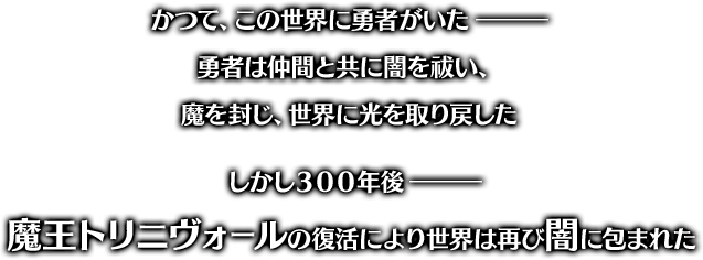 かつて、この世界に勇者がいた― 勇者は仲間と共に闇を祓い、魔を封じ、世界に光を取り戻した しかし300年後― 魔王トリニヴォールの復活により世界は再び闇に包まれた