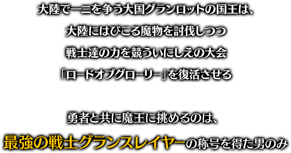 大陸で一ニを争う大国グランロットの国王は、大陸にはびこる魔物を討伐しつつ 戦士達の力を競ういにしえの大会「ロードオブグローリー」を復活させる 勇者と共に魔王に挑めるのは、最強の戦士グランスレイヤーの称号を得た男のみ