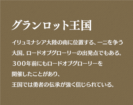 グランロット王国 イリュミナシアの南に位置する、一ニを争う大国。ロードオブグローリーの出発点でもある。300年前にもロードオブグローリーを開催したことがあり、王国では勇者の伝承が強く信じられている。