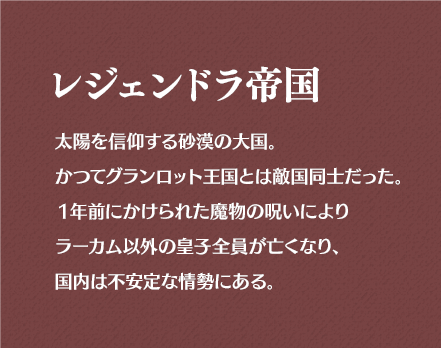 レジェンドラ帝国 太陽を信仰する砂漠の大国。かつてグランロット王国とは敵国同士だった。1年前にかけられた魔物の呪いによりラーカム以外の皇子全員が亡くなり、国内は不安定な情勢にある。