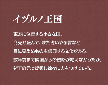 イヅルノ王国 東方に位置する小さな国。商売が盛んで、また占いや予言など目に見えぬものを信仰する文化がある。数年前まで隣国からの侵略が絶えなかったが、新王の元で復興し徐々に力をつけている。