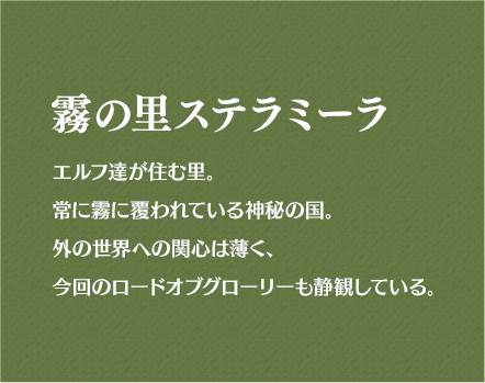 霧の里ステラミーラ エルフ達が住む里。常に霧に覆われている神秘の国。外の世界への関心は薄く、今回のロードオブグローリーも静観している。